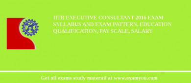 IITR Executive Consultant 2018 Exam Syllabus And Exam Pattern, Education Qualification, Pay scale, Salary