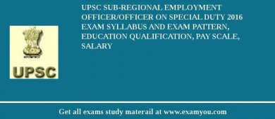 UPSC Sub-Regional Employment Officer/Officer on Special Duty 2018 Exam Syllabus And Exam Pattern, Education Qualification, Pay scale, Salary