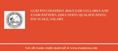 GCRI Psychiatrist 2018 Exam Syllabus And Exam Pattern, Education Qualification, Pay scale, Salary