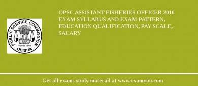 OPSC Assistant Fisheries Officer 2018 Exam Syllabus And Exam Pattern, Education Qualification, Pay scale, Salary