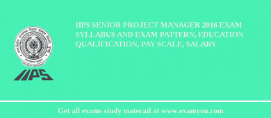 IIPS Senior Project Manager 2018 Exam Syllabus And Exam Pattern, Education Qualification, Pay scale, Salary