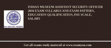 Indian Museum Assistant Security Officer 2018 Exam Syllabus And Exam Pattern, Education Qualification, Pay scale, Salary