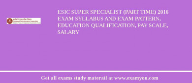 ESIC Super Specialist (Part time) 2018 Exam Syllabus And Exam Pattern, Education Qualification, Pay scale, Salary