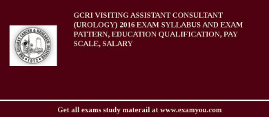 GCRI Visiting Assistant Consultant (Urology) 2018 Exam Syllabus And Exam Pattern, Education Qualification, Pay scale, Salary