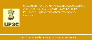 UPSC Assistant Commandants Examination 2018 Exam Syllabus And Exam Pattern, Education Qualification, Pay scale, Salary