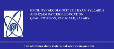 NPCIL Gynaecologist 2018 Exam Syllabus And Exam Pattern, Education Qualification, Pay scale, Salary