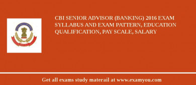 CBI Senior Advisor (Banking) 2018 Exam Syllabus And Exam Pattern, Education Qualification, Pay scale, Salary