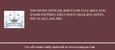 ISM Hindi Officer 2018 Exam Syllabus And Exam Pattern, Education Qualification, Pay scale, Salary