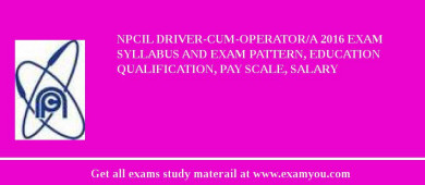 NPCIL Driver-Cum-Operator/A 2018 Exam Syllabus And Exam Pattern, Education Qualification, Pay scale, Salary