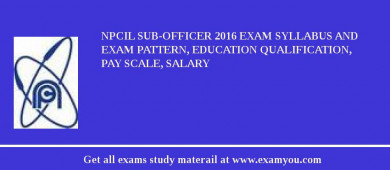 NPCIL Sub-Officer 2018 Exam Syllabus And Exam Pattern, Education Qualification, Pay scale, Salary