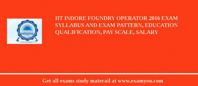 IIT Indore Foundry Operator 2018 Exam Syllabus And Exam Pattern, Education Qualification, Pay scale, Salary