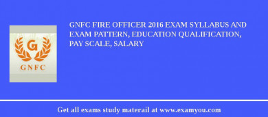 GNFC Fire Officer 2018 Exam Syllabus And Exam Pattern, Education Qualification, Pay scale, Salary