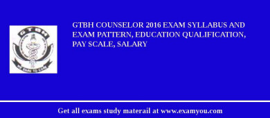 GTBH Counselor 2018 Exam Syllabus And Exam Pattern, Education Qualification, Pay scale, Salary